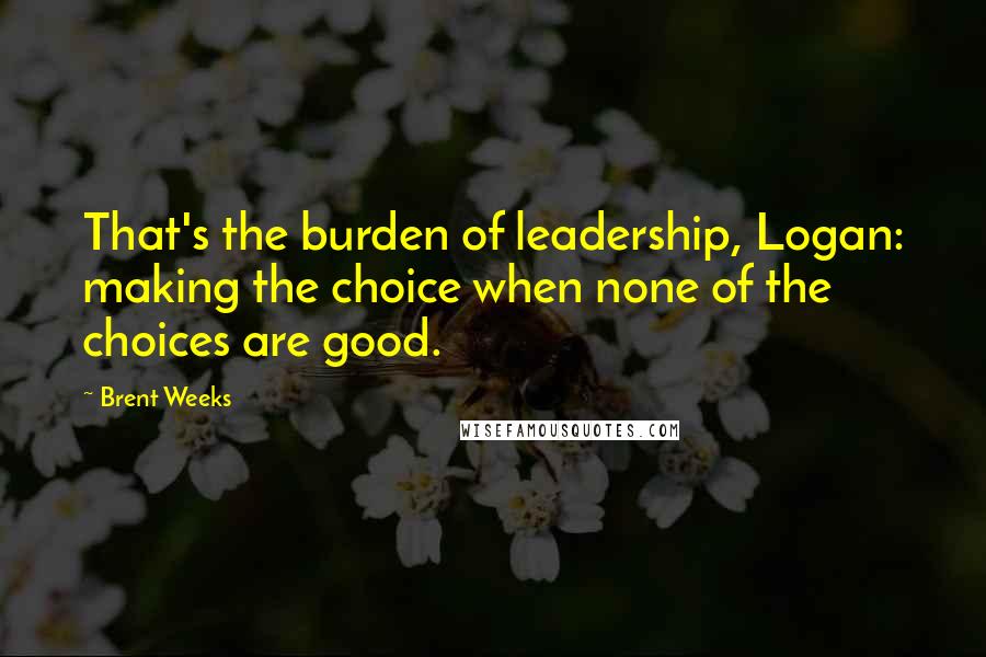Brent Weeks Quotes: That's the burden of leadership, Logan: making the choice when none of the choices are good.