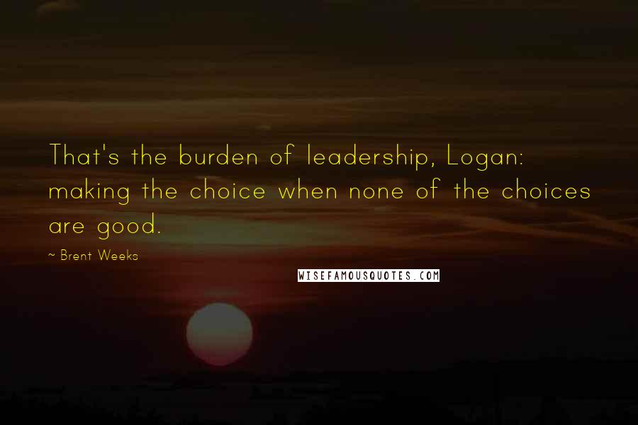 Brent Weeks Quotes: That's the burden of leadership, Logan: making the choice when none of the choices are good.