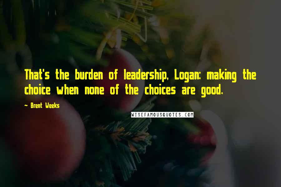 Brent Weeks Quotes: That's the burden of leadership, Logan: making the choice when none of the choices are good.