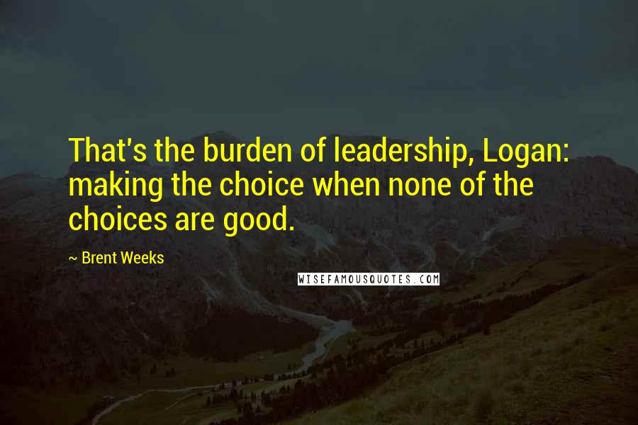 Brent Weeks Quotes: That's the burden of leadership, Logan: making the choice when none of the choices are good.
