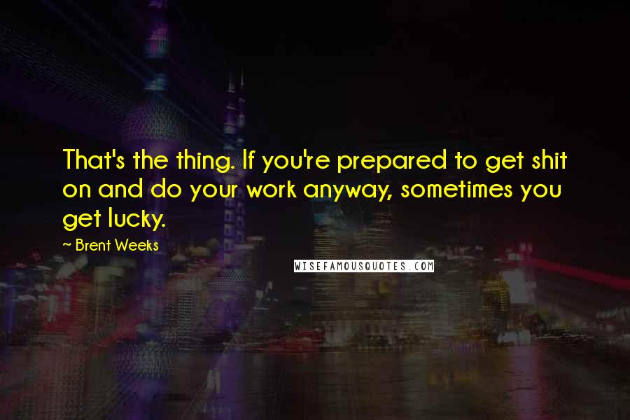 Brent Weeks Quotes: That's the thing. If you're prepared to get shit on and do your work anyway, sometimes you get lucky.