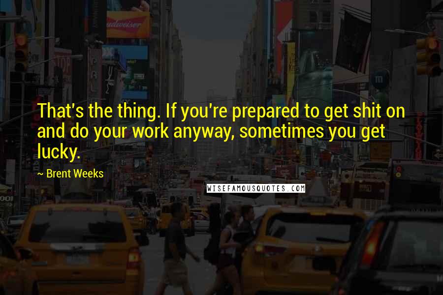 Brent Weeks Quotes: That's the thing. If you're prepared to get shit on and do your work anyway, sometimes you get lucky.