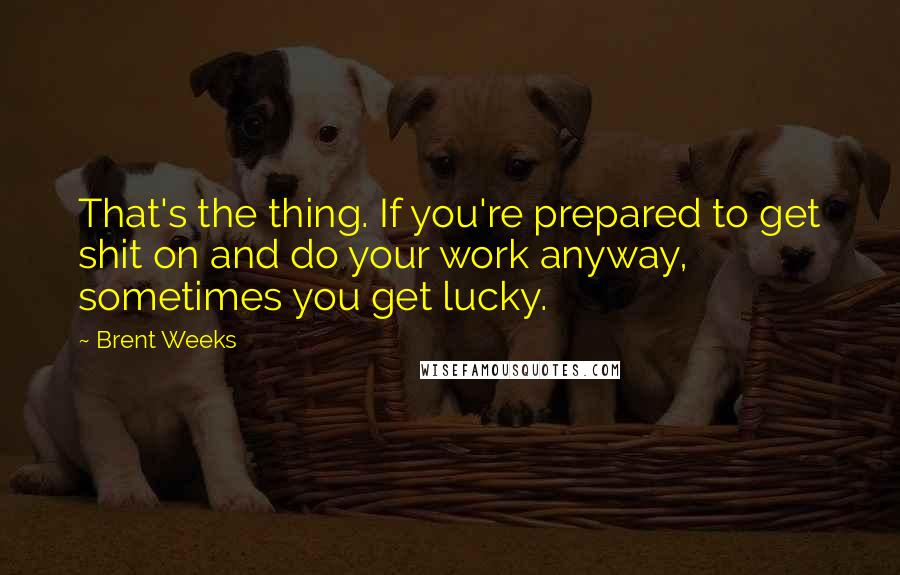 Brent Weeks Quotes: That's the thing. If you're prepared to get shit on and do your work anyway, sometimes you get lucky.
