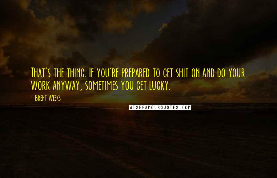 Brent Weeks Quotes: That's the thing. If you're prepared to get shit on and do your work anyway, sometimes you get lucky.