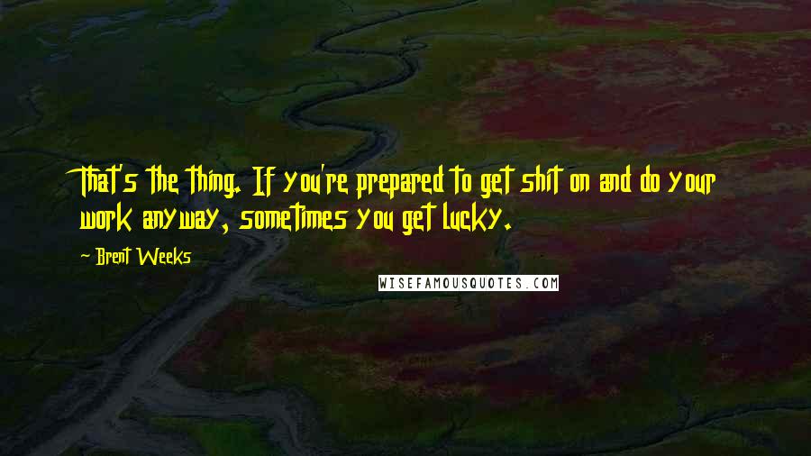 Brent Weeks Quotes: That's the thing. If you're prepared to get shit on and do your work anyway, sometimes you get lucky.