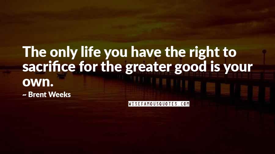 Brent Weeks Quotes: The only life you have the right to sacrifice for the greater good is your own.