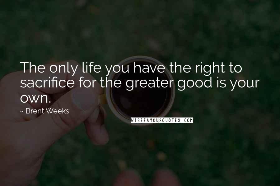 Brent Weeks Quotes: The only life you have the right to sacrifice for the greater good is your own.