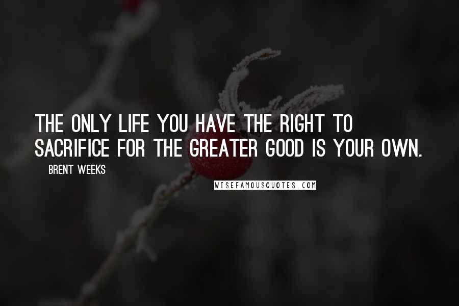 Brent Weeks Quotes: The only life you have the right to sacrifice for the greater good is your own.