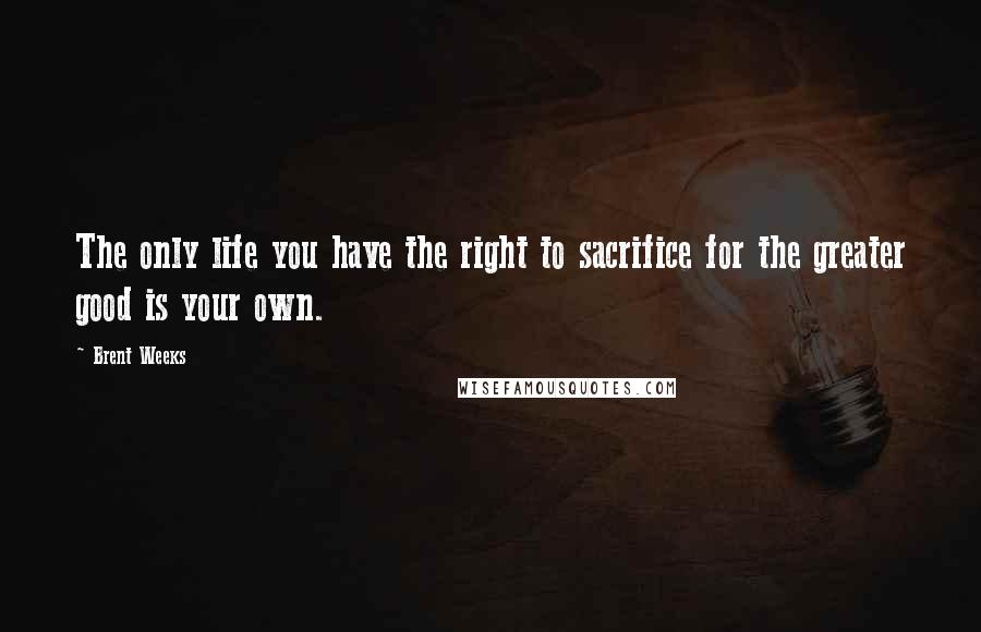 Brent Weeks Quotes: The only life you have the right to sacrifice for the greater good is your own.