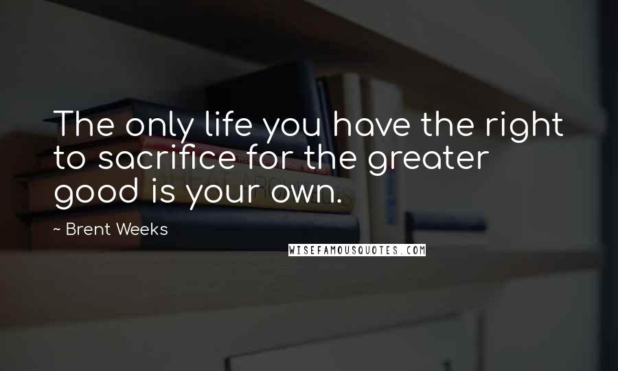 Brent Weeks Quotes: The only life you have the right to sacrifice for the greater good is your own.