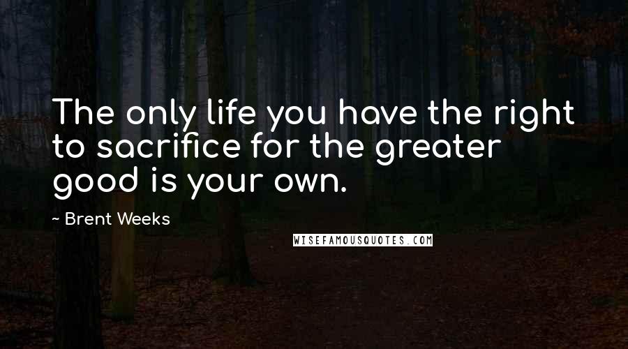 Brent Weeks Quotes: The only life you have the right to sacrifice for the greater good is your own.