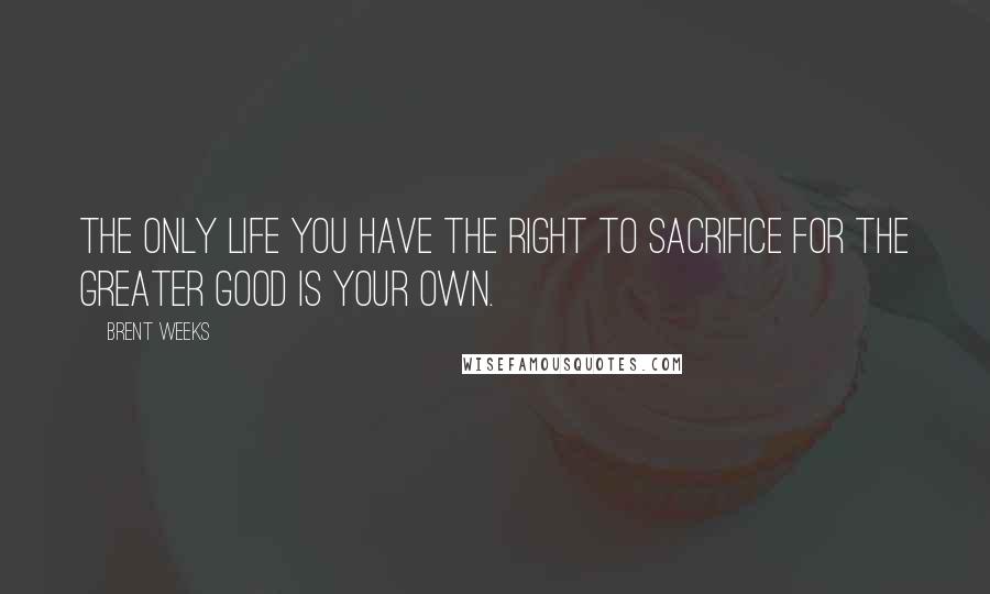 Brent Weeks Quotes: The only life you have the right to sacrifice for the greater good is your own.