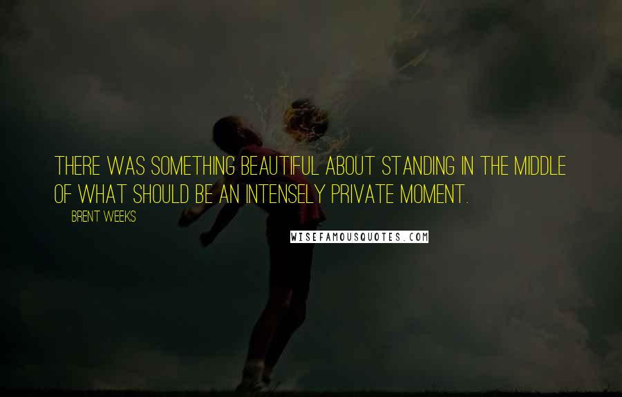 Brent Weeks Quotes: There was something beautiful about standing in the middle of what should be an intensely private moment.