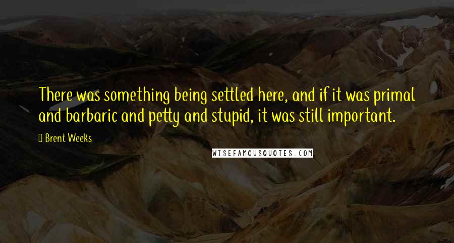 Brent Weeks Quotes: There was something being settled here, and if it was primal and barbaric and petty and stupid, it was still important.