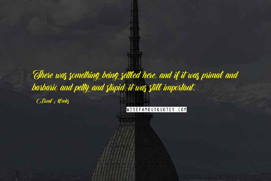 Brent Weeks Quotes: There was something being settled here, and if it was primal and barbaric and petty and stupid, it was still important.