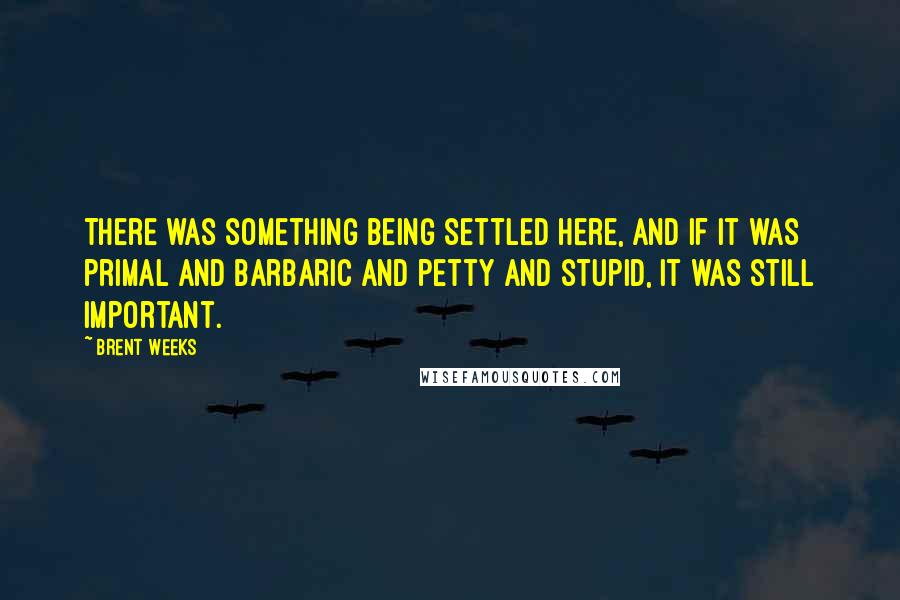 Brent Weeks Quotes: There was something being settled here, and if it was primal and barbaric and petty and stupid, it was still important.