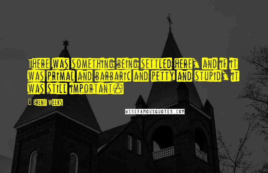 Brent Weeks Quotes: There was something being settled here, and if it was primal and barbaric and petty and stupid, it was still important.