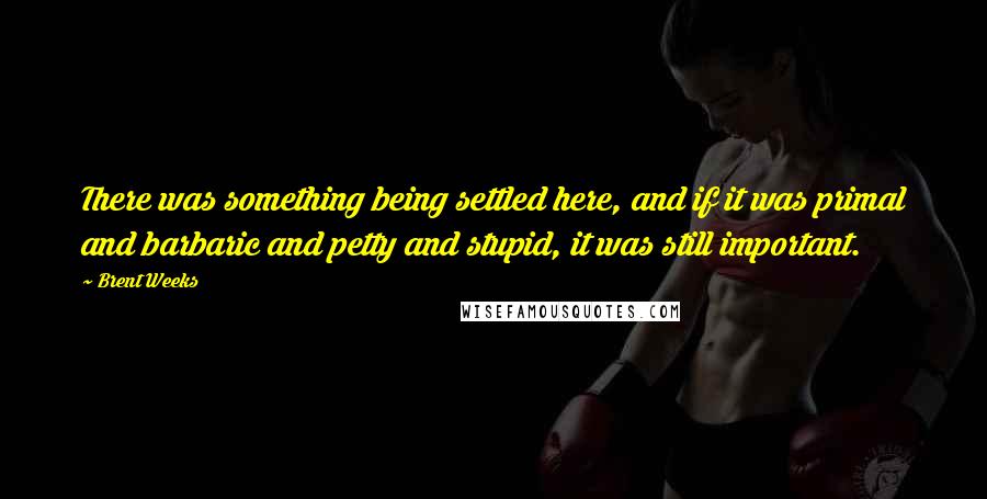 Brent Weeks Quotes: There was something being settled here, and if it was primal and barbaric and petty and stupid, it was still important.