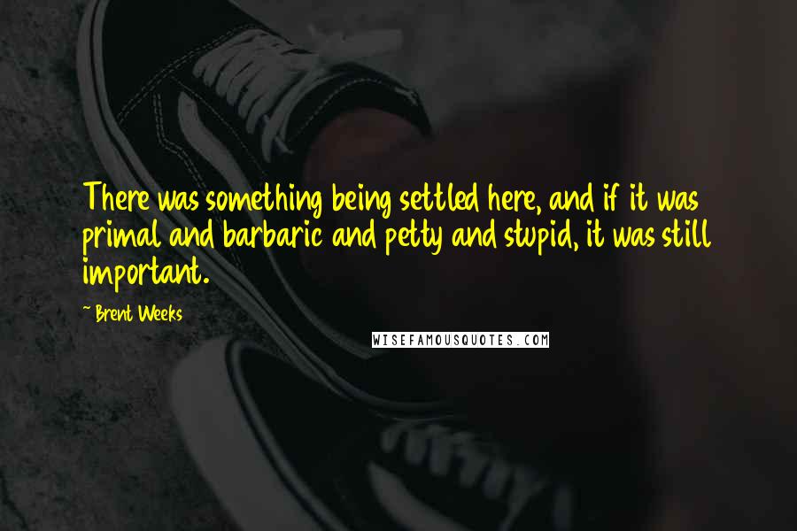 Brent Weeks Quotes: There was something being settled here, and if it was primal and barbaric and petty and stupid, it was still important.