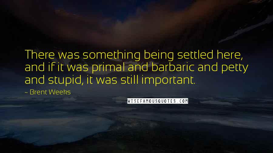 Brent Weeks Quotes: There was something being settled here, and if it was primal and barbaric and petty and stupid, it was still important.
