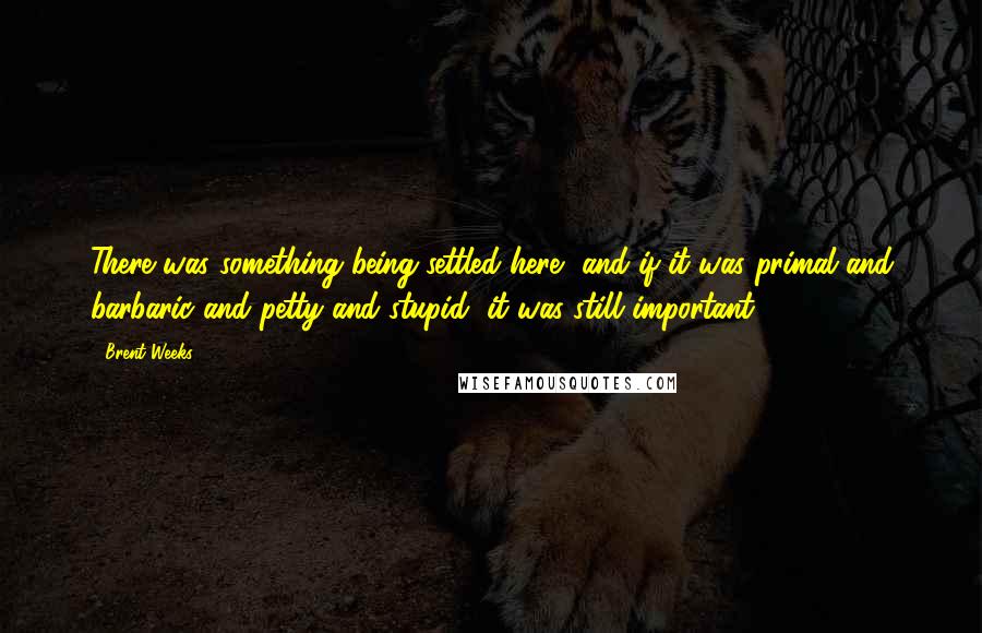 Brent Weeks Quotes: There was something being settled here, and if it was primal and barbaric and petty and stupid, it was still important.