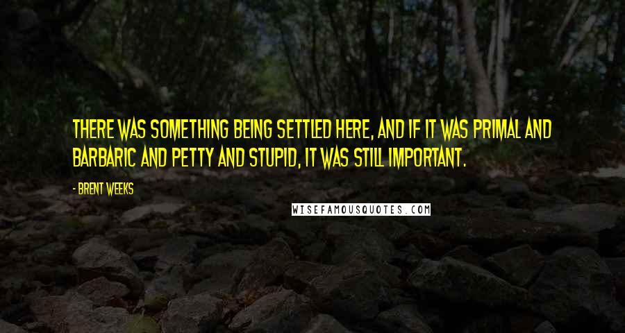 Brent Weeks Quotes: There was something being settled here, and if it was primal and barbaric and petty and stupid, it was still important.