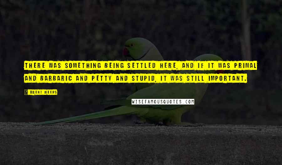 Brent Weeks Quotes: There was something being settled here, and if it was primal and barbaric and petty and stupid, it was still important.