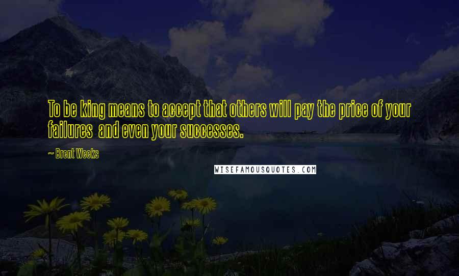 Brent Weeks Quotes: To be king means to accept that others will pay the price of your failures and even your successes.