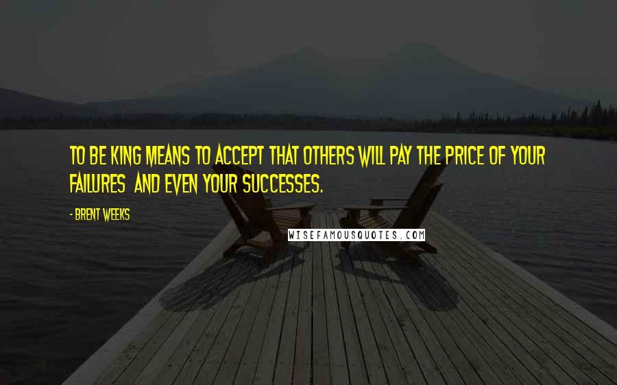 Brent Weeks Quotes: To be king means to accept that others will pay the price of your failures  and even your successes.