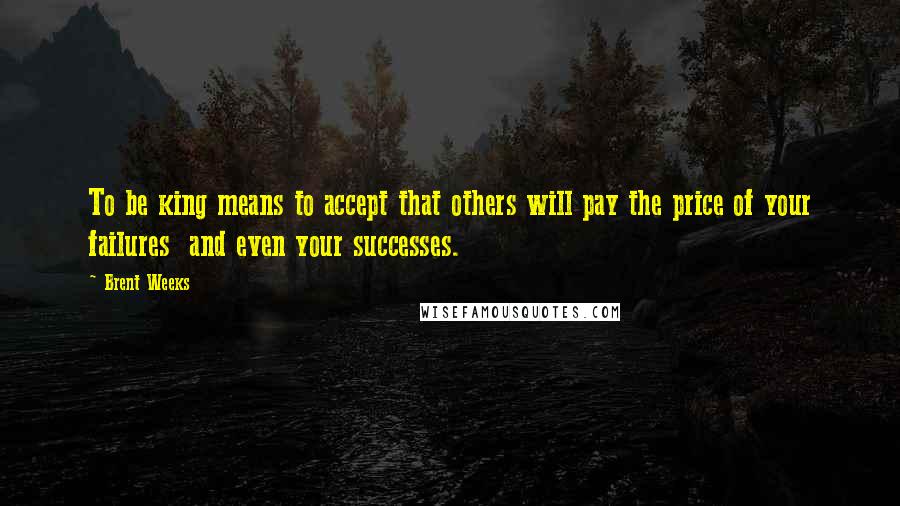 Brent Weeks Quotes: To be king means to accept that others will pay the price of your failures  and even your successes.