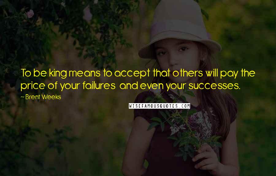 Brent Weeks Quotes: To be king means to accept that others will pay the price of your failures  and even your successes.