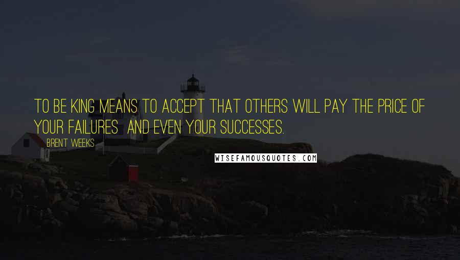 Brent Weeks Quotes: To be king means to accept that others will pay the price of your failures  and even your successes.