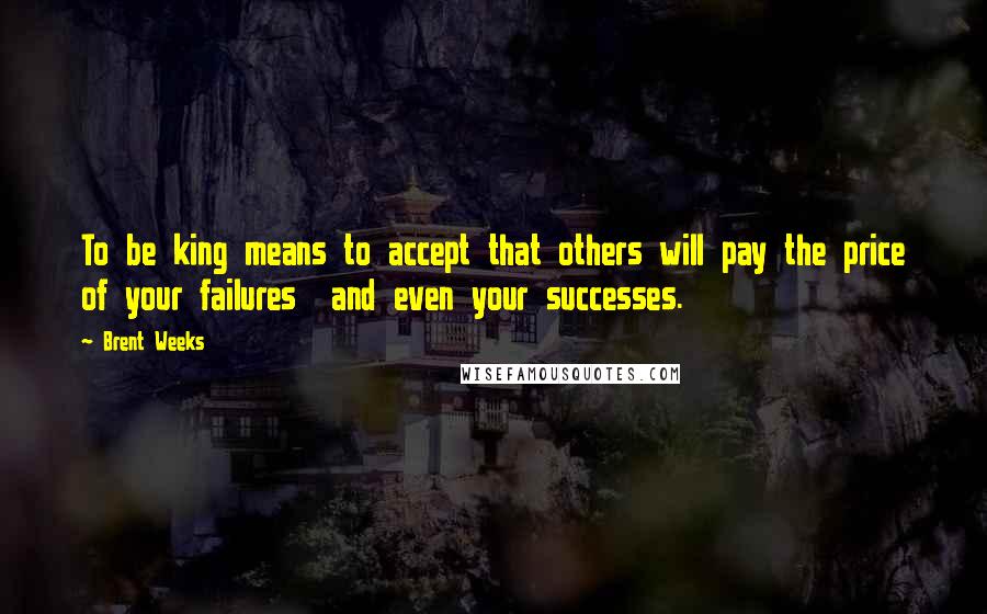 Brent Weeks Quotes: To be king means to accept that others will pay the price of your failures  and even your successes.