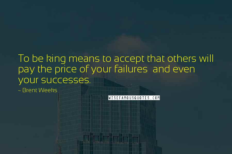 Brent Weeks Quotes: To be king means to accept that others will pay the price of your failures  and even your successes.