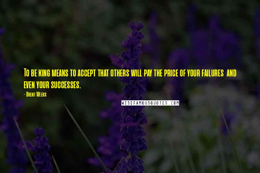 Brent Weeks Quotes: To be king means to accept that others will pay the price of your failures  and even your successes.
