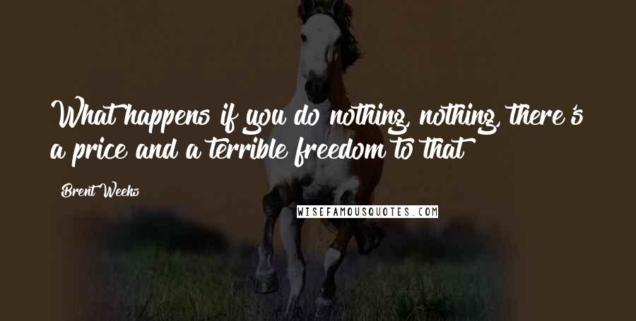 Brent Weeks Quotes: What happens if you do nothing, nothing, there's a price and a terrible freedom to that