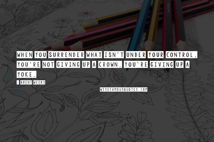 Brent Weeks Quotes: When you surrender what isn't under your control, you're not giving up a crown, you're giving up a yoke.