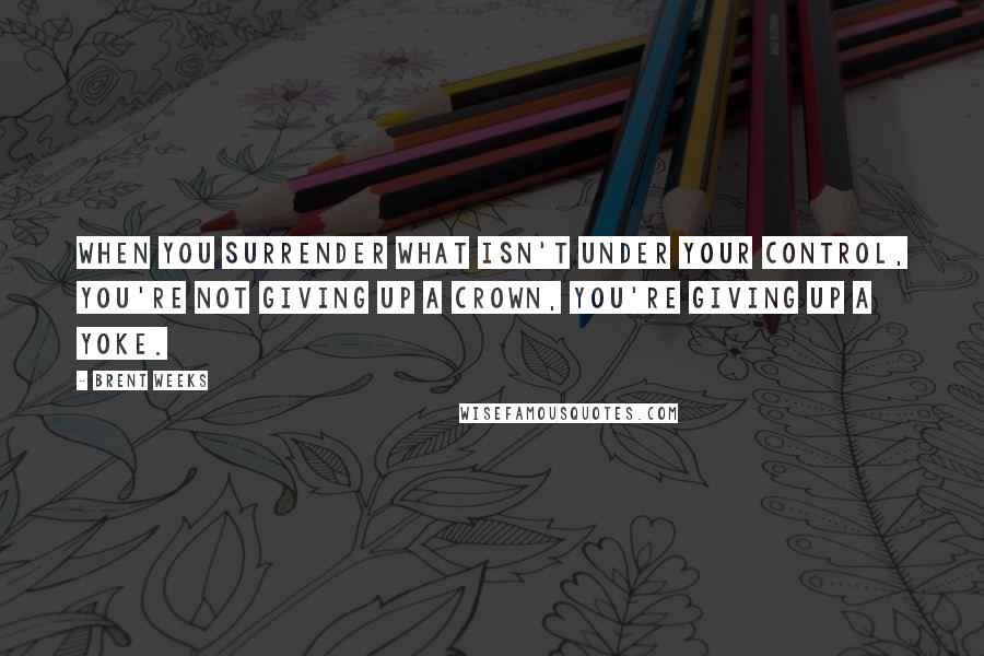 Brent Weeks Quotes: When you surrender what isn't under your control, you're not giving up a crown, you're giving up a yoke.