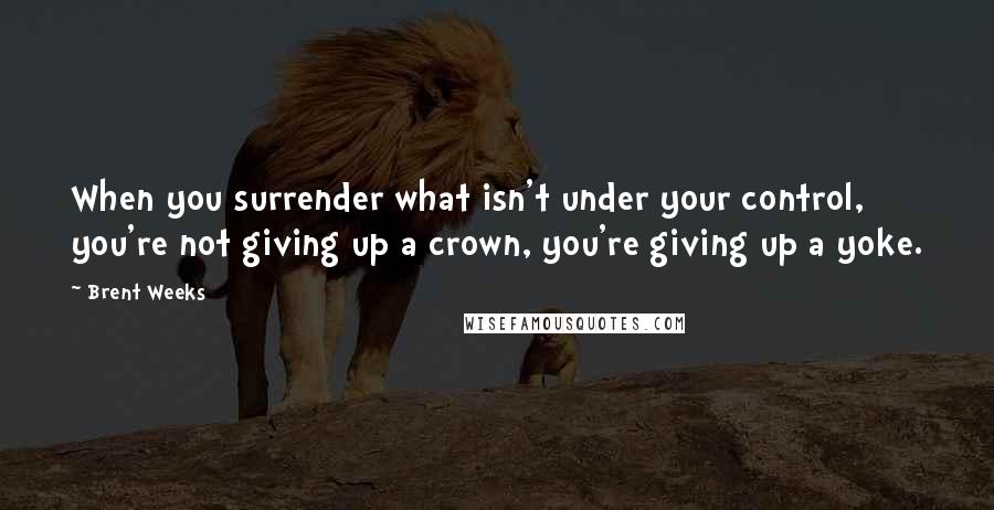 Brent Weeks Quotes: When you surrender what isn't under your control, you're not giving up a crown, you're giving up a yoke.