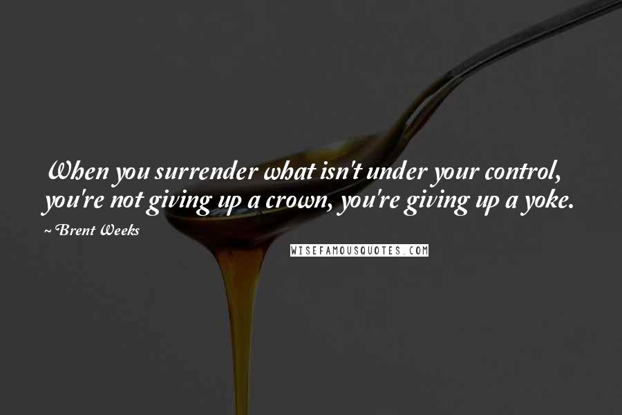 Brent Weeks Quotes: When you surrender what isn't under your control, you're not giving up a crown, you're giving up a yoke.