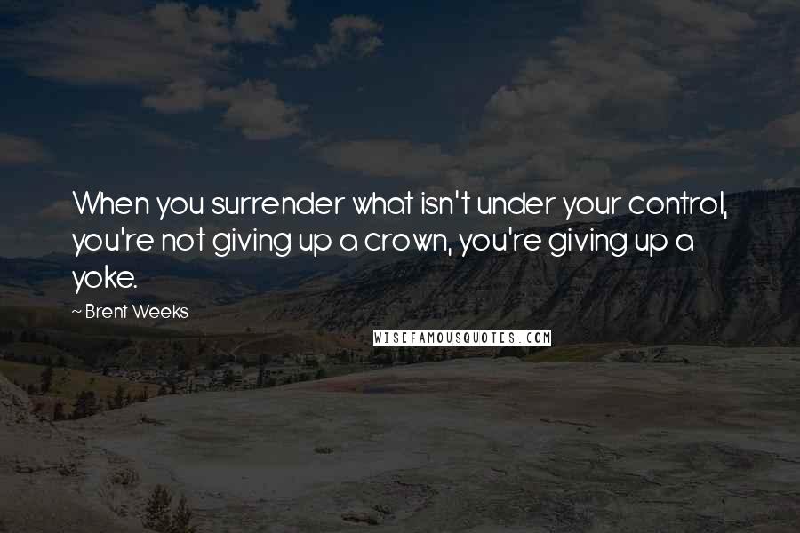 Brent Weeks Quotes: When you surrender what isn't under your control, you're not giving up a crown, you're giving up a yoke.