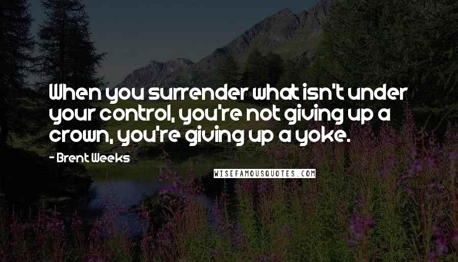 Brent Weeks Quotes: When you surrender what isn't under your control, you're not giving up a crown, you're giving up a yoke.