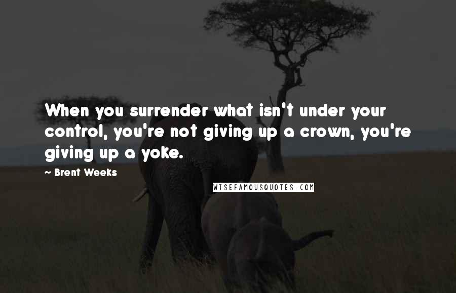 Brent Weeks Quotes: When you surrender what isn't under your control, you're not giving up a crown, you're giving up a yoke.