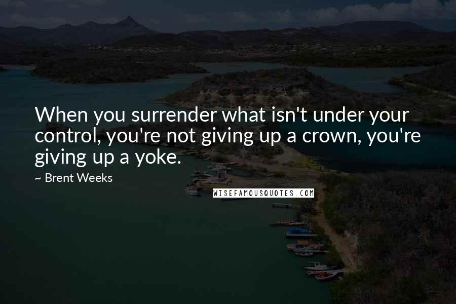 Brent Weeks Quotes: When you surrender what isn't under your control, you're not giving up a crown, you're giving up a yoke.