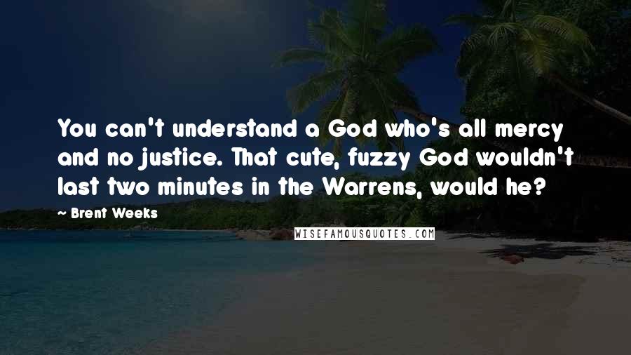 Brent Weeks Quotes: You can't understand a God who's all mercy and no justice. That cute, fuzzy God wouldn't last two minutes in the Warrens, would he?