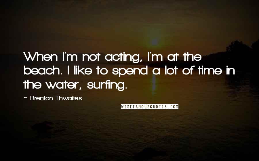 Brenton Thwaites Quotes: When I'm not acting, I'm at the beach. I like to spend a lot of time in the water, surfing.