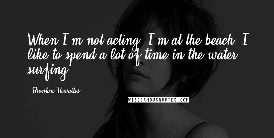 Brenton Thwaites Quotes: When I'm not acting, I'm at the beach. I like to spend a lot of time in the water, surfing.