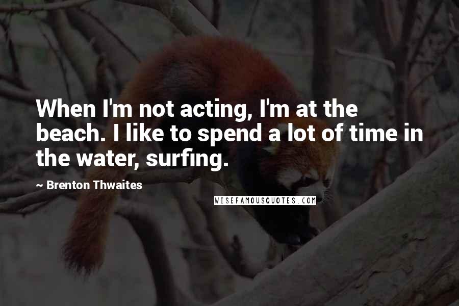 Brenton Thwaites Quotes: When I'm not acting, I'm at the beach. I like to spend a lot of time in the water, surfing.