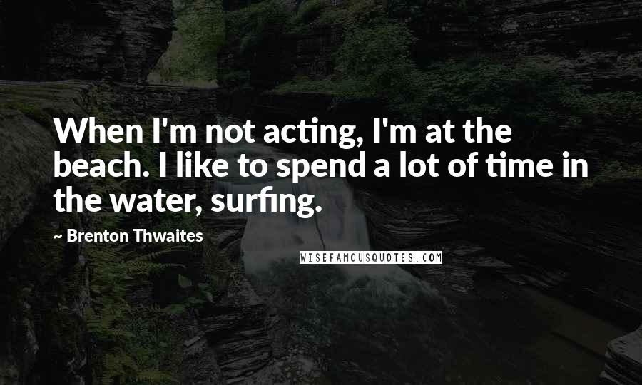 Brenton Thwaites Quotes: When I'm not acting, I'm at the beach. I like to spend a lot of time in the water, surfing.