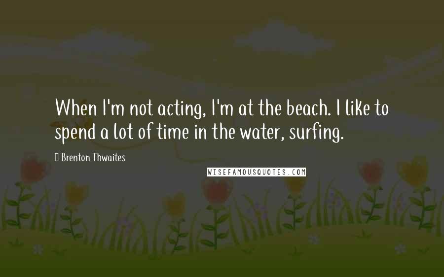 Brenton Thwaites Quotes: When I'm not acting, I'm at the beach. I like to spend a lot of time in the water, surfing.